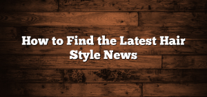 How to Find the Latest Hair Style News