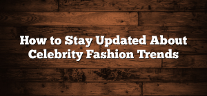 How to Stay Updated About Celebrity Fashion Trends