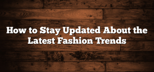 How to Stay Updated About the Latest Fashion Trends