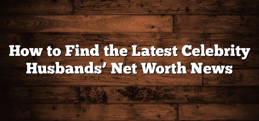 How to Find the Latest Celebrity Husbands’ Net Worth News