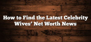 How to Find the Latest Celebrity Wives’ Net Worth News